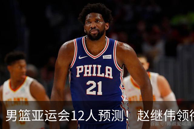 男篮亚运会12人预测！赵继伟领衔，杨瀚森+王俊杰回归，目标=夺冠